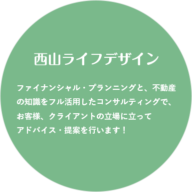 西山ライフデザイン ファイナンシャル・プランニングと、不動産の知識をフル活用したコンサルティングで、お客様、クライアントの立場に立ってアドバイス・提案を行います！